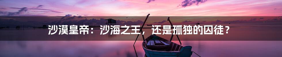 沙漠皇帝：沙海之王，还是孤独的囚徒？