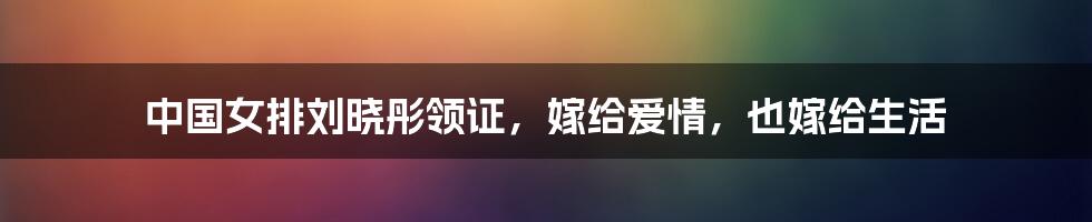 中国女排刘晓彤领证,嫁给爱情,也嫁给生活