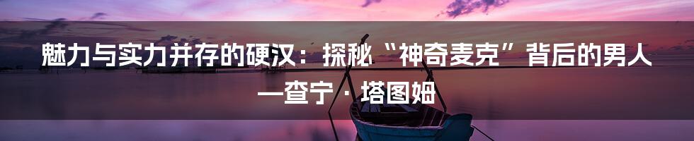 魅力与实力并存的硬汉:探秘“神奇麦克”背后的男人—查宁·塔图姆