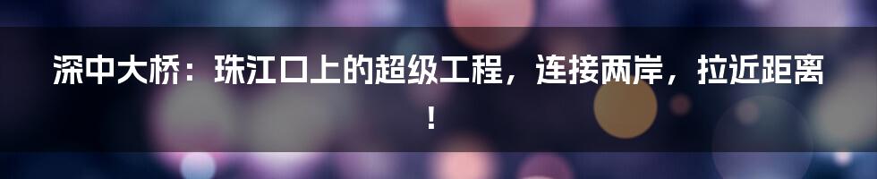深中大桥:珠江口上的超级工程,连接两岸,拉近距离!