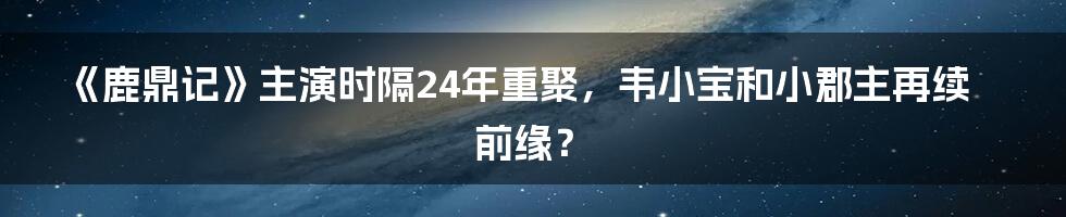 《鹿鼎记》主演时隔24年重聚,韦小宝和小郡主再续前缘?