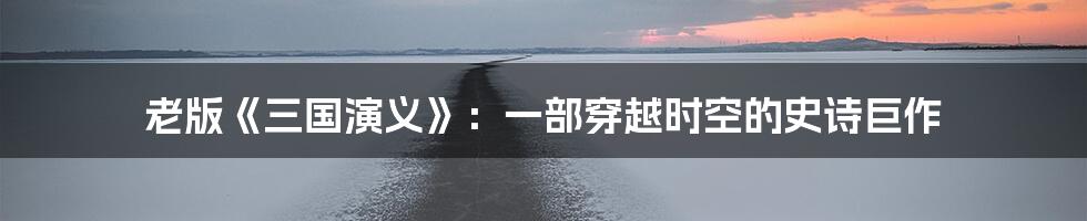 老版《三国演义》:一部穿越时空的史诗巨作