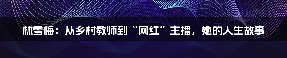 林雪梅:从乡村教师到“网红”主播,她的人生故事