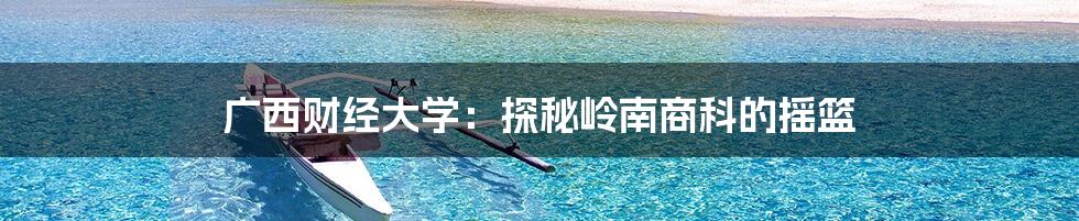 广西财经大学:探秘岭南商科的摇篮