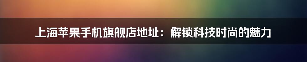 上海苹果手机旗舰店地址:解锁科技时尚的魅力