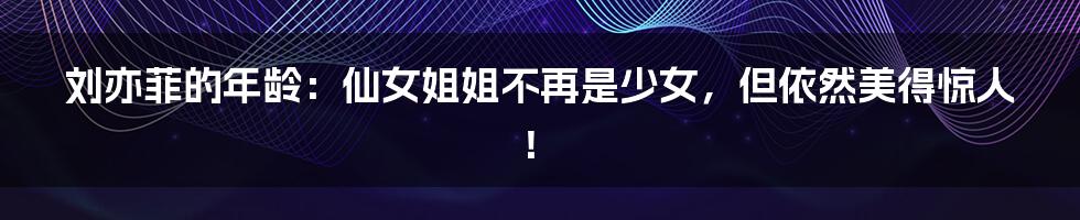 刘亦菲的年龄:仙女姐姐不再是少女,但依然美得惊人!