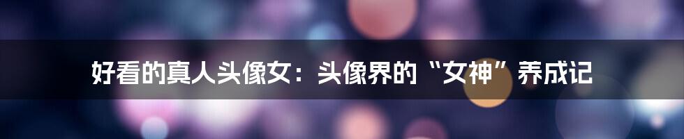 好看的真人头像女:头像界的“女神”养成记
