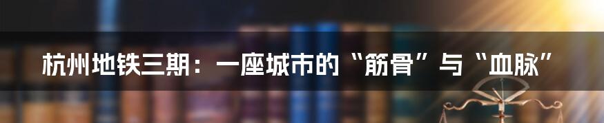 杭州地铁三期:一座城市的“筋骨”与“血脉”