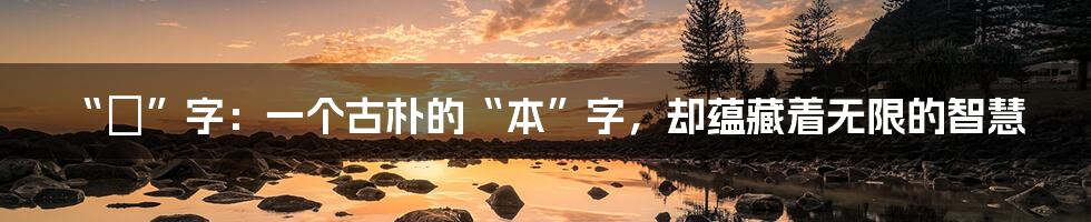 “夲”字:一个古朴的“本”字,却蕴藏着无限的智慧