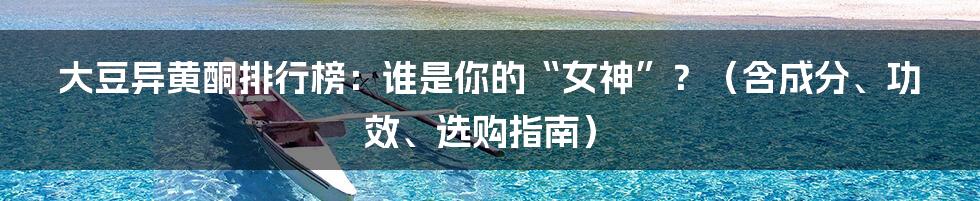 大豆异黄酮排行榜:谁是你的“女神”?(含成分、功效、选购指南)