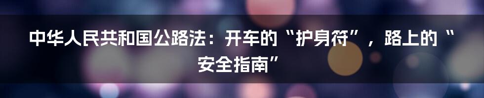 中华人民共和国公路法:开车的“护身符”,路上的“安全指南”