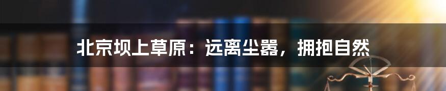北京坝上草原:远离尘嚣,拥抱自然
