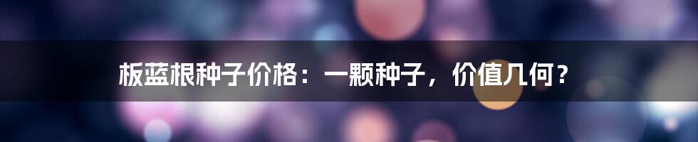 板蓝根种子价格:一颗种子,价值几何?