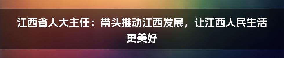 江西省人大主任:带头推动江西发展,让江西人民生活更美好