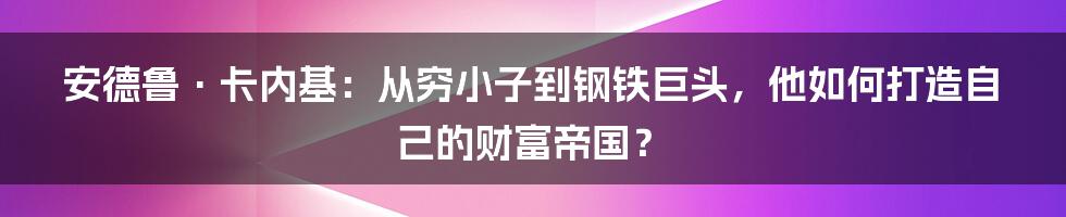 安德鲁·卡内基:从穷小子到钢铁巨头,他如何打造自己的财富帝国?