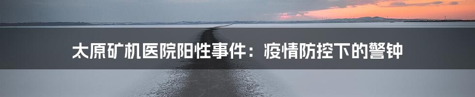 太原矿机医院阳性事件：疫情防控下的警钟