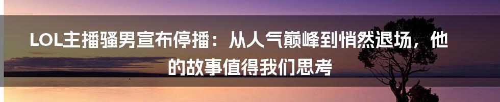 LOL主播骚男宣布停播:从人气巅峰到悄然退场,他的故事值得我们思考