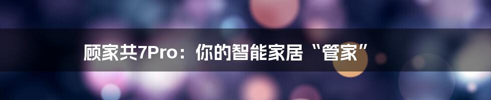 顾家共7Pro:你的智能家居“管家”