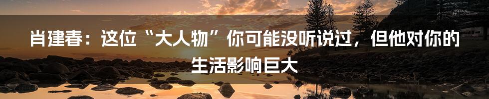 肖建春：这位“大人物”你可能没听说过，但他对你的生活影响巨大