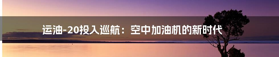 运油-20投入巡航：空中加油机的新时代