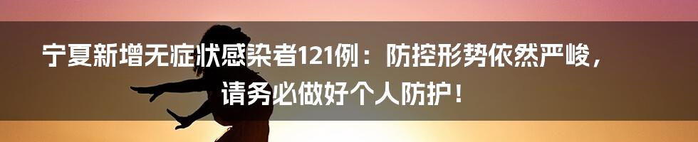 宁夏新增无症状感染者121例:防控形势依然严峻,请务必做好个人防护!