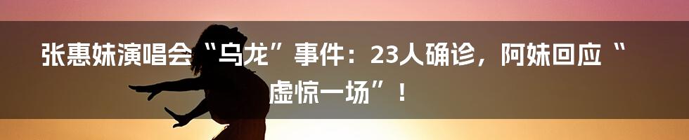 张惠妹演唱会“乌龙”事件:23人确诊,阿妹回应“虚惊一场”!