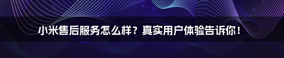 小米售后服务怎么样?真实用户体验告诉你!