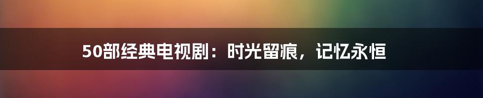 50部经典电视剧:时光留痕,记忆永恒