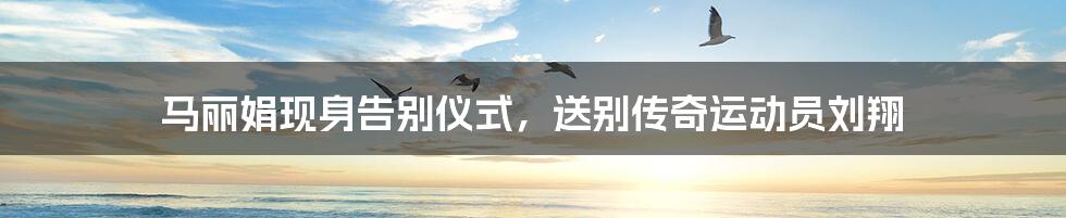 马丽娟现身告别仪式,送别传奇运动员刘翔