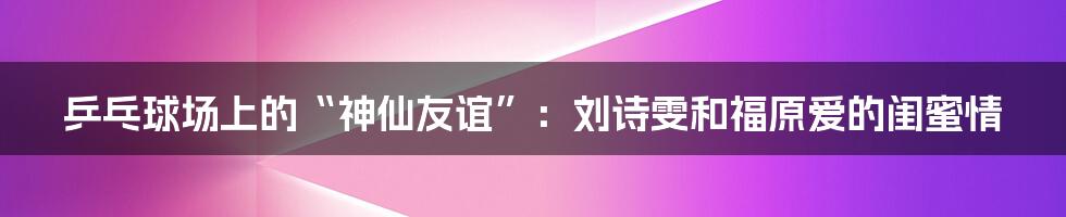 乒乓球场上的“神仙友谊”:刘诗雯和福原爱的闺蜜情
