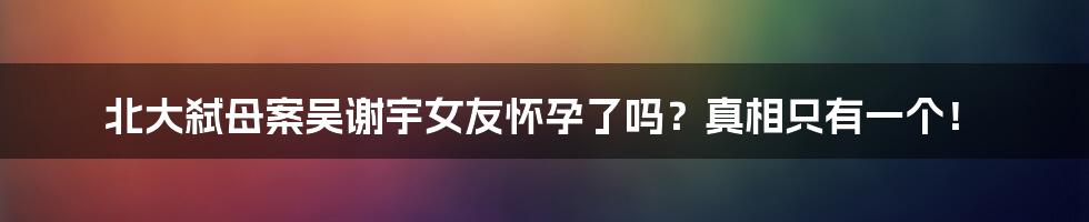 北大弑母案吴谢宇女友怀孕了吗？真相只有一个！