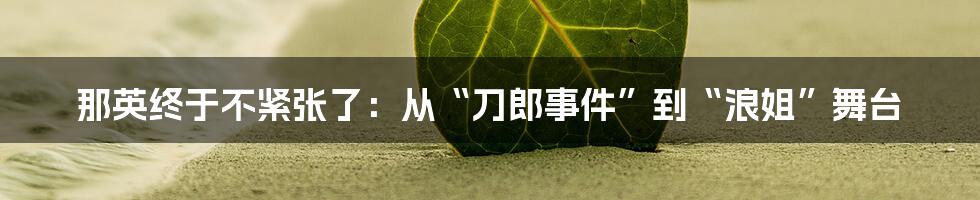 那英终于不紧张了:从“刀郎事件”到“浪姐”舞台