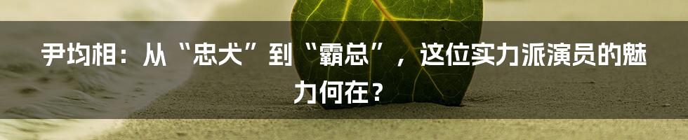 尹均相:从“忠犬”到“霸总”,这位实力派演员的魅力何在?