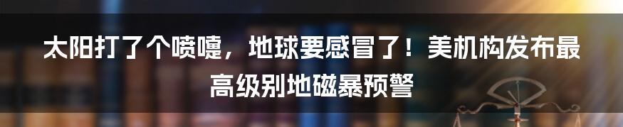 太阳打了个喷嚏,地球要感冒了!美机构发布最高级别地磁暴预警