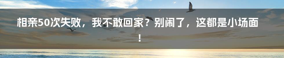 相亲50次失败,我不敢回家?别闹了,这都是小场面!