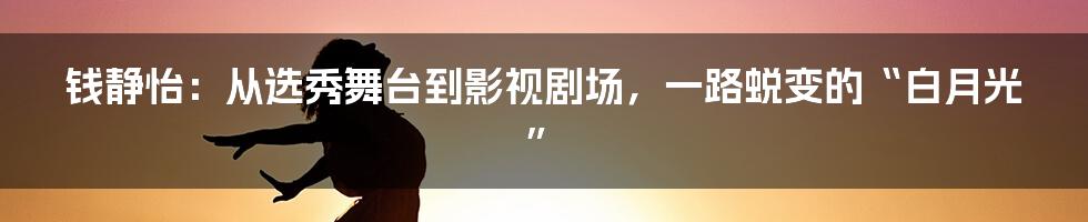 钱静怡:从选秀舞台到影视剧场,一路蜕变的“白月光”