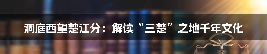 洞庭西望楚江分:解读“三楚”之地千年文化
