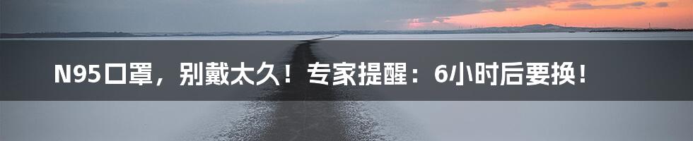 N95口罩,别戴太久!专家提醒:6小时后要换!