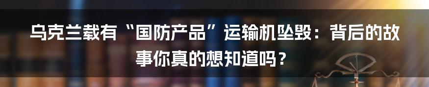 乌克兰载有“国防产品”运输机坠毁:背后的故事你真的想知道吗?
