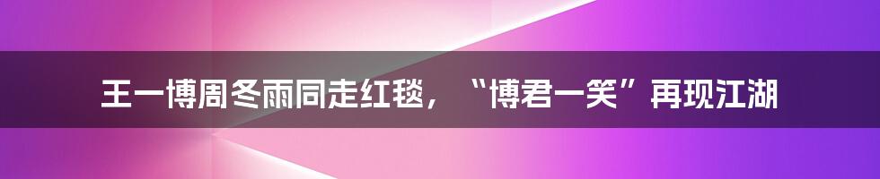 王一博周冬雨同走红毯,“博君一笑”再现江湖