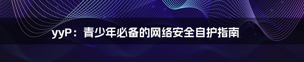 yyP:青少年必备的网络安全自护指南