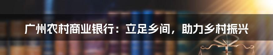 广州农村商业银行:立足乡间,助力乡村振兴