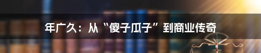 年广久:从“傻子瓜子”到商业传奇