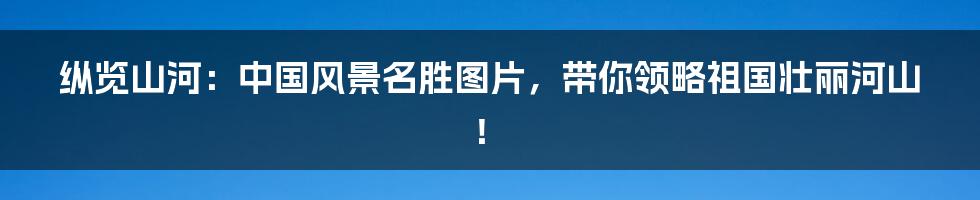 纵览山河:中国风景名胜图片,带你领略祖国壮丽河山!