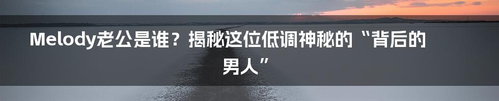 Melody老公是谁?揭秘这位低调神秘的“背后的男人”