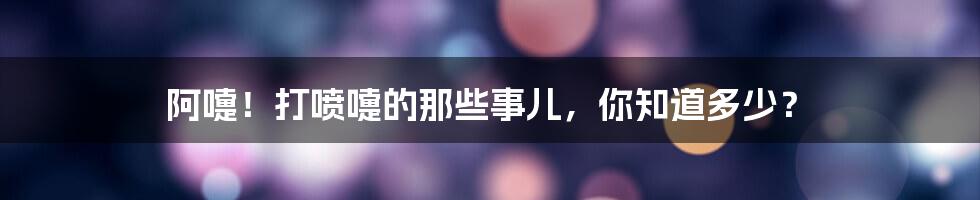 阿嚏!打喷嚏的那些事儿,你知道多少?
