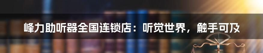 峰力助听器全国连锁店:听觉世界,触手可及