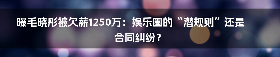 曝毛晓彤被欠薪1250万:娱乐圈的“潜规则”还是合同纠纷?