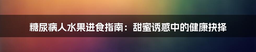糖尿病人水果进食指南:甜蜜诱惑中的健康抉择