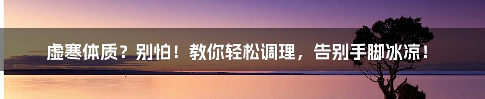 虚寒体质?别怕!教你轻松调理,告别手脚冰凉!